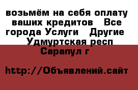 возьмём на себя оплату ваших кредитов - Все города Услуги » Другие   . Удмуртская респ.,Сарапул г.